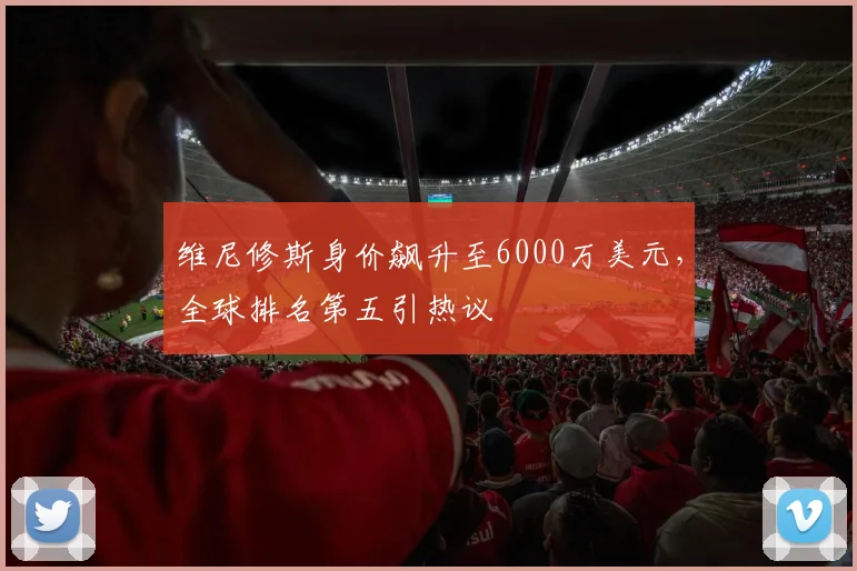 维尼修斯身价飙升至6000万美元，全球排名第五引热议