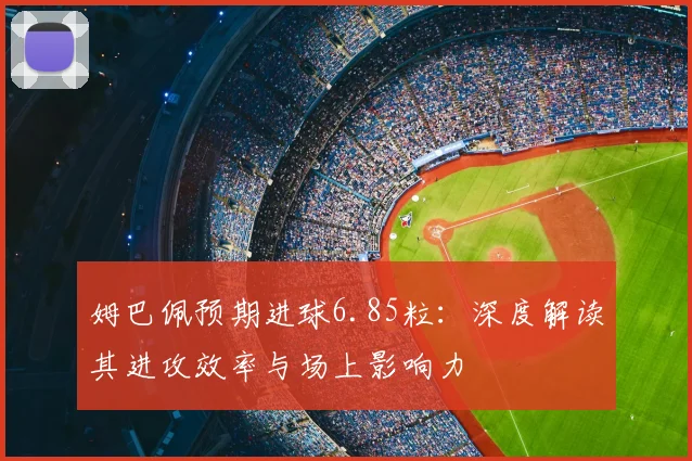 姆巴佩预期进球6.85粒：深度解读其进攻效率与场上影响力
