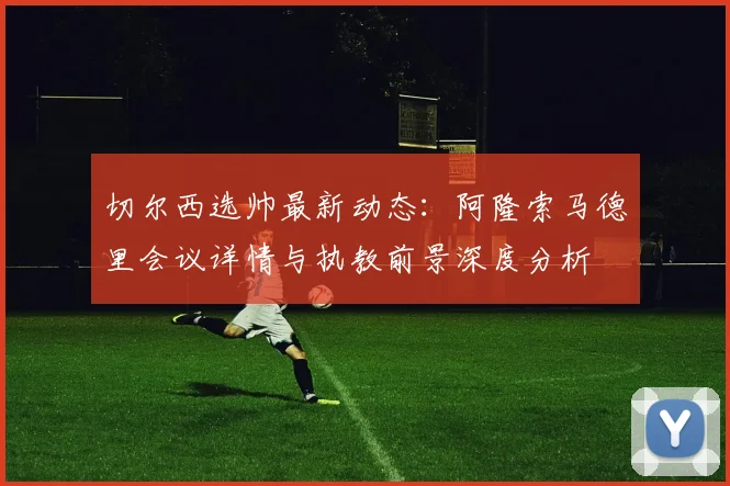 切尔西选帅最新动态：阿隆索马德里会议详情与执教前景深度分析