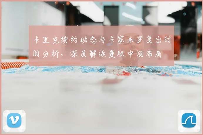 卡里克续约动态与卡塞米罗复出时间分析，深度解读曼联中场布局