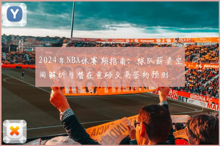 2024年NBA休赛期指南：球队薪资空间解析与潜在重磅交易签约预测