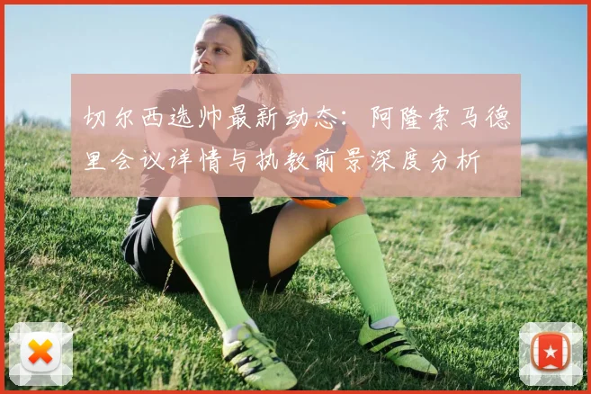 切尔西选帅最新动态：阿隆索马德里会议详情与执教前景深度分析