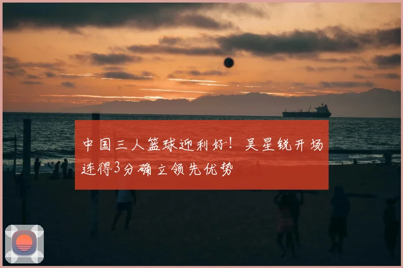 中国三人篮球迎利好！吴星锐开场连得3分确立领先优势