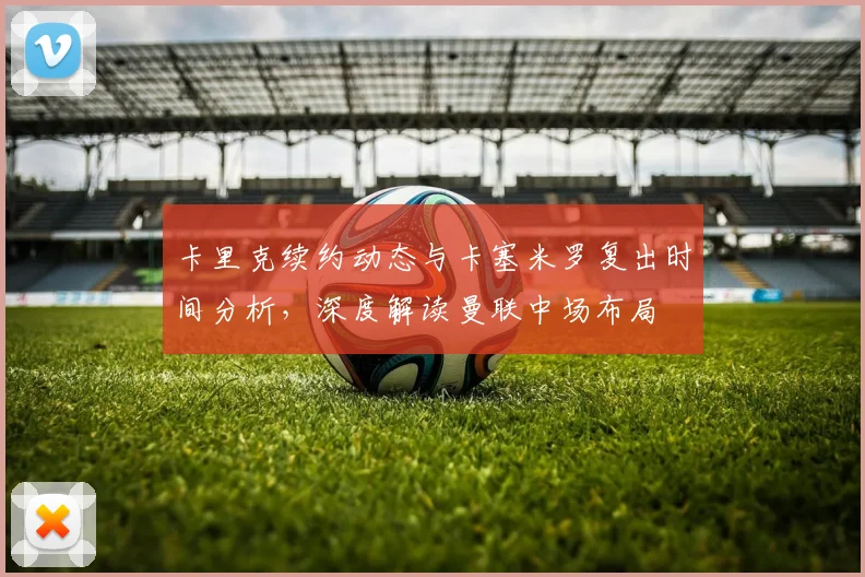 卡里克续约动态与卡塞米罗复出时间分析，深度解读曼联中场布局