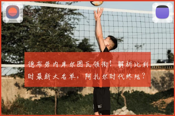 德布劳内库尔图瓦领衔！解析比利时最新大名单，阿扎尔时代终结？
