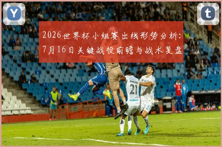 2026世界杯小组赛出线形势分析：7月16日关键战役前瞻与战术复盘