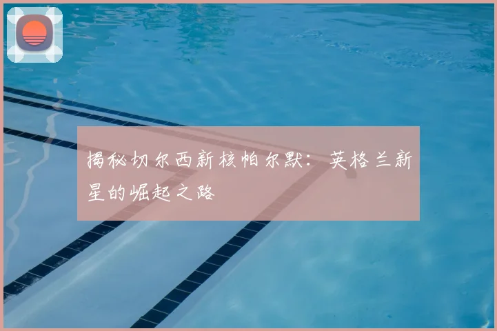 揭秘切尔西新核帕尔默:英格兰新星的崛起之路